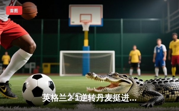 英格兰2-1逆转丹麦挺进欧洲杯决赛 凯恩加时点射制胜