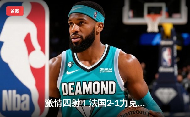 激情四射！法国2-1力克英格兰，凯恩失点姆巴佩传射定乾坤