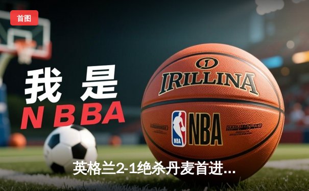 英格兰2-1绝杀丹麦首进决赛 凯恩加时点射制胜