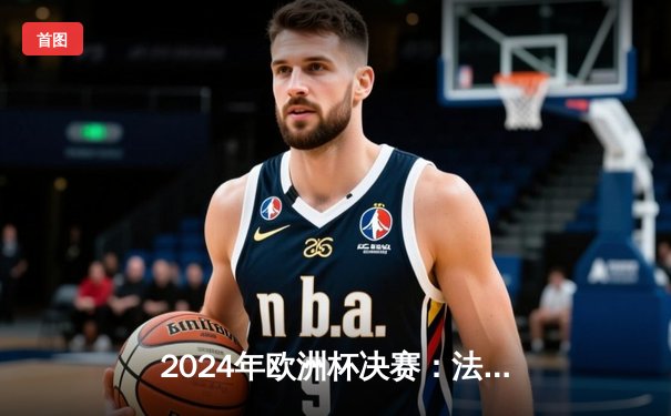 2024年欧洲杯决赛：法国2:1险胜英格兰，姆巴佩加时绝杀夺冠